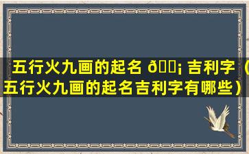 五行火九画的起名 🐡 吉利字（五行火九画的起名吉利字有哪些）